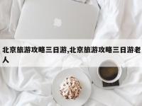 北京旅游攻略三日游,北京旅游攻略三日游老人