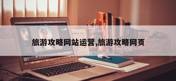 旅游攻略网站运营,旅游攻略网页