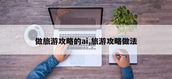 做旅游攻略的ai,旅游攻略做法