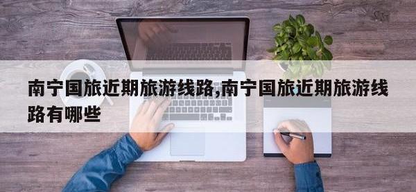 南宁国旅近期旅游线路,南宁国旅近期旅游线路有哪些