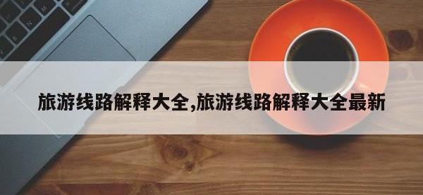 旅游线路解释大全,旅游线路解释大全最新